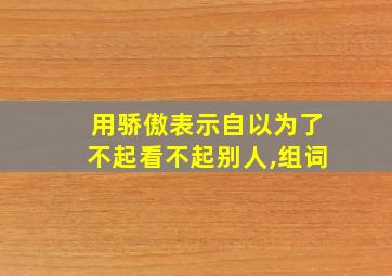 用骄傲表示自以为了不起看不起别人,组词