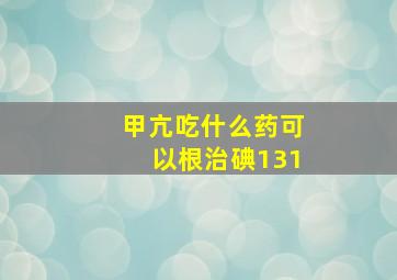 甲亢吃什么药可以根治碘131