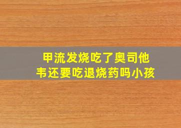 甲流发烧吃了奥司他韦还要吃退烧药吗小孩