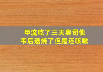 甲流吃了三天奥司他韦后退烧了但是还咳嗽