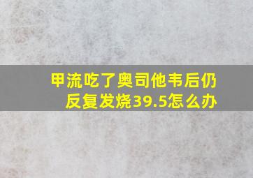 甲流吃了奥司他韦后仍反复发烧39.5怎么办