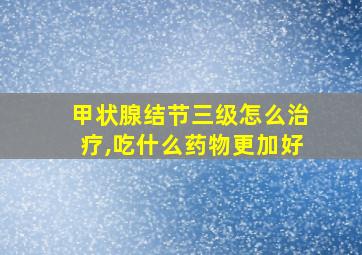 甲状腺结节三级怎么治疗,吃什么药物更加好