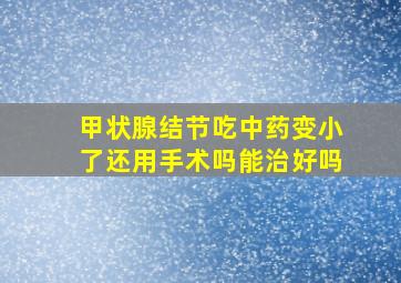 甲状腺结节吃中药变小了还用手术吗能治好吗