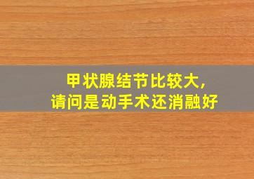 甲状腺结节比较大,请问是动手术还消融好