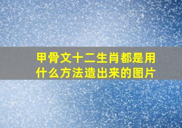 甲骨文十二生肖都是用什么方法造出来的图片