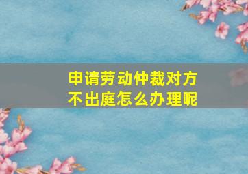 申请劳动仲裁对方不出庭怎么办理呢