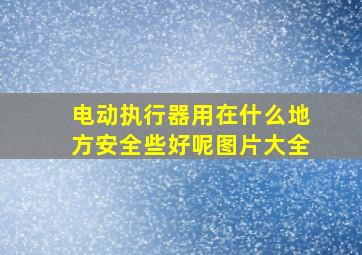 电动执行器用在什么地方安全些好呢图片大全