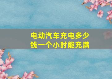 电动汽车充电多少钱一个小时能充满