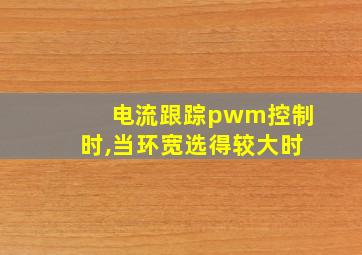 电流跟踪pwm控制时,当环宽选得较大时