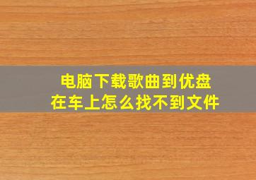 电脑下载歌曲到优盘在车上怎么找不到文件