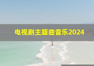 电视剧主题曲音乐2024