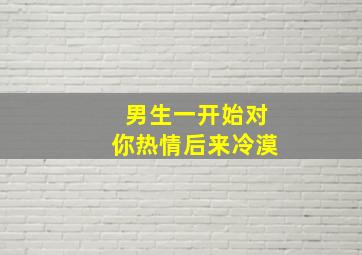 男生一开始对你热情后来冷漠