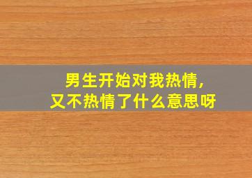 男生开始对我热情,又不热情了什么意思呀