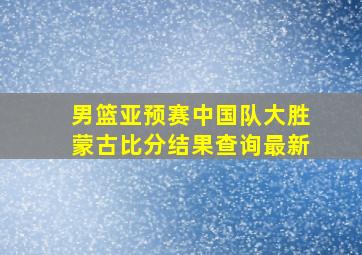 男篮亚预赛中国队大胜蒙古比分结果查询最新