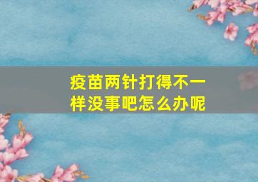 疫苗两针打得不一样没事吧怎么办呢