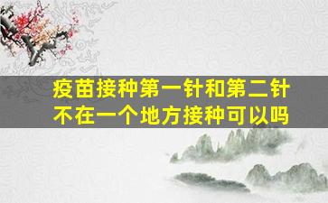 疫苗接种第一针和第二针不在一个地方接种可以吗