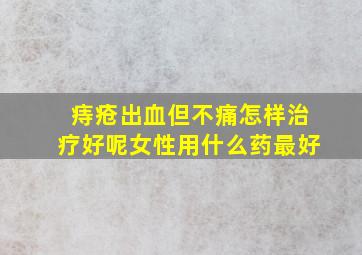 痔疮出血但不痛怎样治疗好呢女性用什么药最好