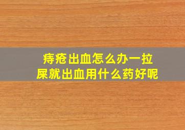 痔疮出血怎么办一拉屎就出血用什么药好呢