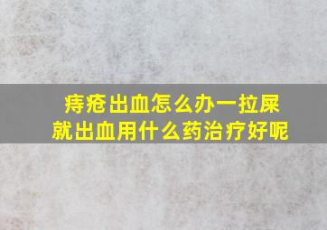 痔疮出血怎么办一拉屎就出血用什么药治疗好呢