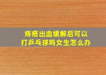 痔疮出血缓解后可以打乒乓球吗女生怎么办