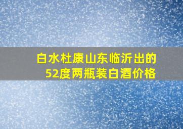 白水杜康山东临沂出的52度两瓶装白酒价格