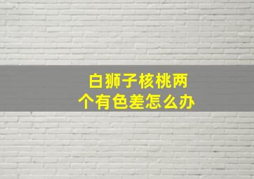 白狮子核桃两个有色差怎么办