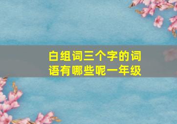 白组词三个字的词语有哪些呢一年级