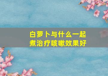 白萝卜与什么一起煮治疗咳嗽效果好