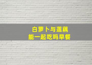 白萝卜与莲藕能一起吃吗早餐