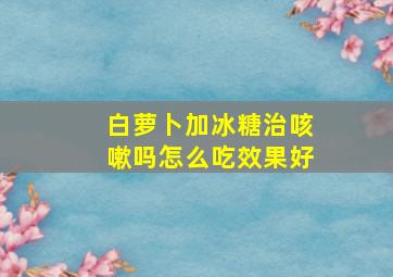 白萝卜加冰糖治咳嗽吗怎么吃效果好