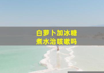 白萝卜加冰糖煮水治咳嗽吗