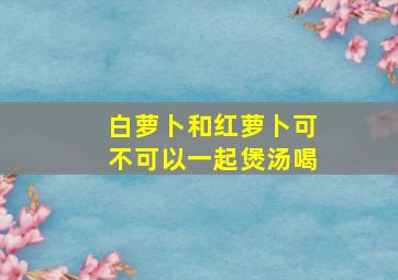 白萝卜和红萝卜可不可以一起煲汤喝