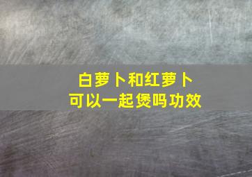 白萝卜和红萝卜可以一起煲吗功效