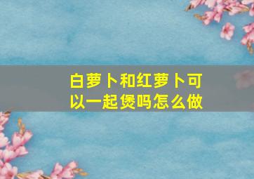 白萝卜和红萝卜可以一起煲吗怎么做