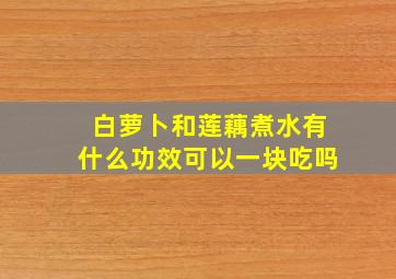 白萝卜和莲藕煮水有什么功效可以一块吃吗