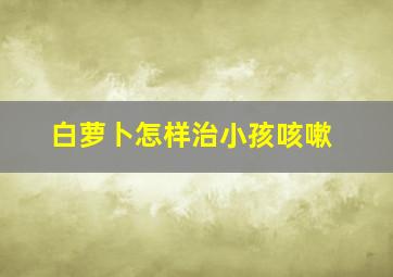 白萝卜怎样治小孩咳嗽