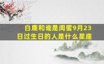 白鹿和谁是闺蜜9月23日过生日的人是什么星座