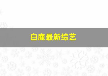 白鹿最新综艺