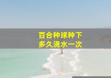 百合种球种下多久浇水一次