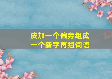 皮加一个偏旁组成一个新字再组词语