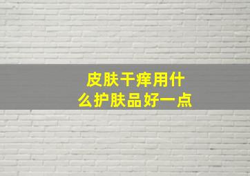 皮肤干痒用什么护肤品好一点