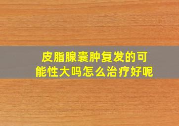 皮脂腺囊肿复发的可能性大吗怎么治疗好呢