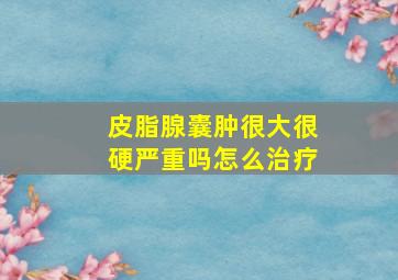 皮脂腺囊肿很大很硬严重吗怎么治疗