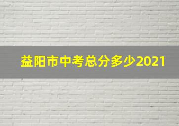 益阳市中考总分多少2021