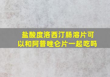 盐酸度洛西汀肠溶片可以和阿普唑仑片一起吃吗