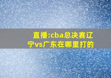 直播:cba总决赛辽宁vs广东在哪里打的