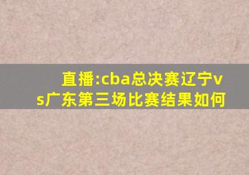 直播:cba总决赛辽宁vs广东第三场比赛结果如何