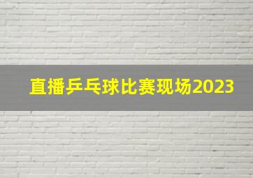 直播乒乓球比赛现场2023