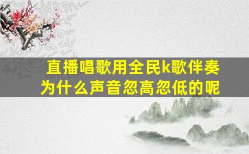 直播唱歌用全民k歌伴奏为什么声音忽高忽低的呢