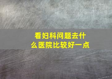 看妇科问题去什么医院比较好一点